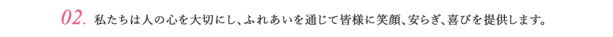 02.私たちは人の心を大切にし、ふれあいを通じて皆様に笑顔、安らぎ、喜びを提供します。